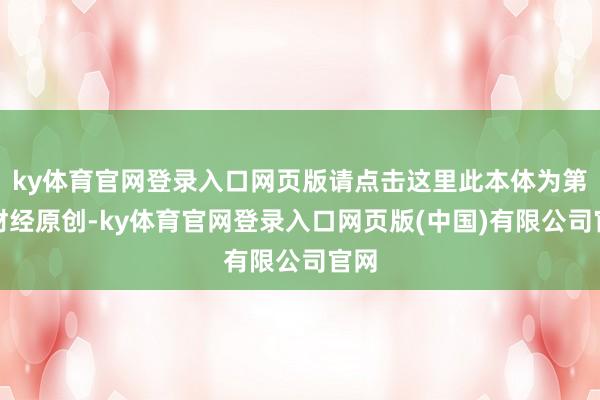 ky体育官网登录入口网页版请点击这里此本体为第一财经原创-ky体育官网登录入口网页版(中国)有限公司官网