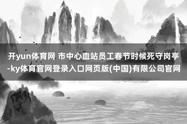 开yun体育网 　　市中心血站员工春节时候死守岗亭-ky体育官网登录入口网页版(中国)有限公司官网