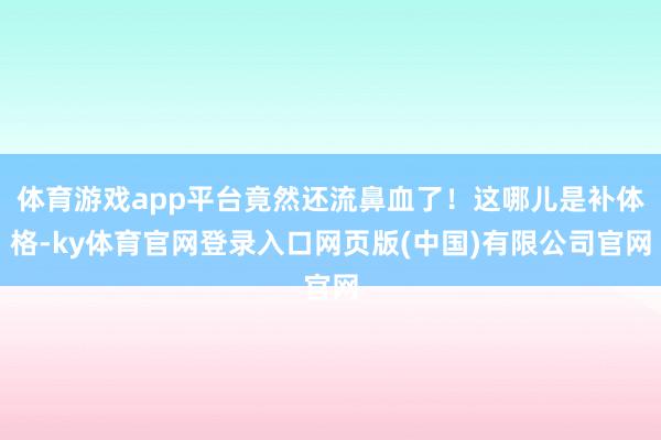体育游戏app平台竟然还流鼻血了!这哪儿是补体格-ky体育官网登录入口网页版(中国)有限公司官网