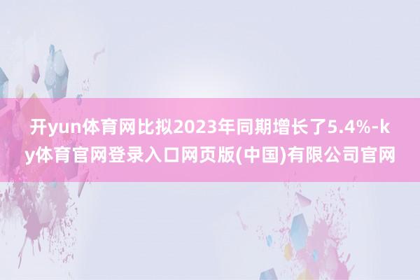开yun体育网比拟2023年同期增长了5.4%-ky体育官网登录入口网页版(中国)有限公司官网